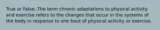 True or False: The term chronic adaptations to physical activity and exercise refers to the changes that occur in the systems of the body in response to one bout of physical activity or exercise.