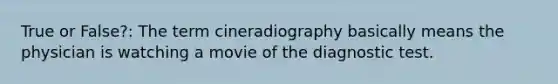 True or False?: The term cineradiography basically means the physician is watching a movie of the diagnostic test.