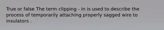 True or false The term clipping - in is used to describe the process of temporarily attaching properly sagged wire to insulators .