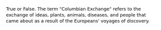 True or False. The term "Columbian Exchange" refers to the exchange of ideas, plants, animals, diseases, and people that came about as a result of the Europeans' voyages of discovery.