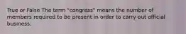 True or False The term "congress" means the number of members required to be present in order to carry out official business.