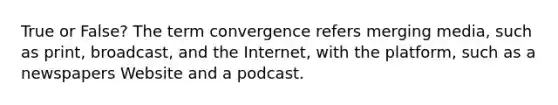 True or False? The term convergence refers merging media, such as print, broadcast, and the Internet, with the platform, such as a newspapers Website and a podcast.