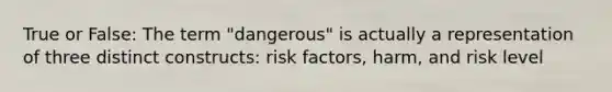 True or False: The term "dangerous" is actually a representation of three distinct constructs: risk factors, harm, and risk level