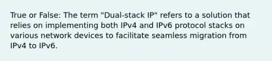 True or False: The term "Dual-stack IP" refers to a solution that relies on implementing both IPv4 and IPv6 protocol stacks on various network devices to facilitate seamless migration from IPv4 to IPv6.