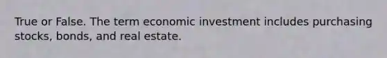 True or False. The term economic investment includes purchasing stocks, bonds, and real estate.