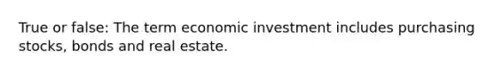 True or false: The term economic investment includes purchasing stocks, bonds and real estate.