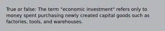 True or false: The term "economic investment" refers only to money spent purchasing newly created capital goods such as factories, tools, and warehouses.