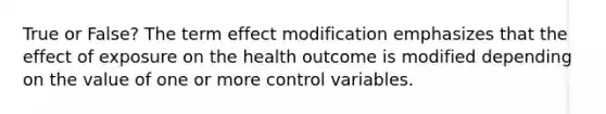 True or False? The term effect modification emphasizes that the effect of exposure on the health outcome is modified depending on the value of one or more control variables.