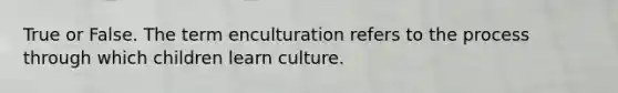 True or False. The term enculturation refers to the process through which children learn culture.