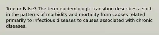 True or False? The term epidemiologic transition describes a shift in the patterns of morbidity and mortality from causes related primarily to infectious diseases to causes associated with chronic diseases.