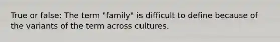 True or false: The term "family" is difficult to define because of the variants of the term across cultures.