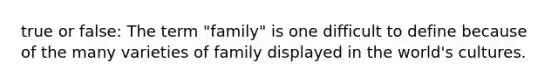 true or false: The term "family" is one difficult to define because of the many varieties of family displayed in the world's cultures.