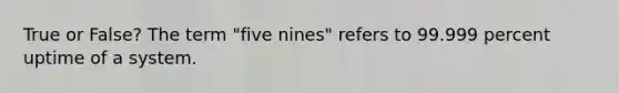 True or False? The term "five nines" refers to 99.999 percent uptime of a system.