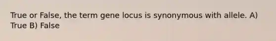 True or False, the term gene locus is synonymous with allele. A) True B) False