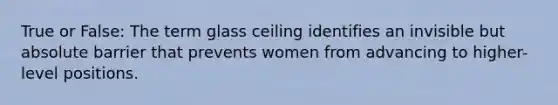 True or False: The term glass ceiling identifies an invisible but absolute barrier that prevents women from advancing to higher-level positions.