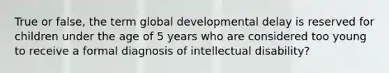 True or false, the term global developmental delay is reserved for children under the age of 5 years who are considered too young to receive a formal diagnosis of intellectual disability?