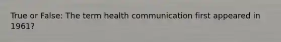 True or False: The term health communication first appeared in 1961?