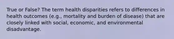 True or False? The term health disparities refers to differences in health outcomes (e.g., mortality and burden of disease) that are closely linked with social, economic, and environmental disadvantage.