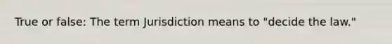 True or false: The term Jurisdiction means to "decide the law."