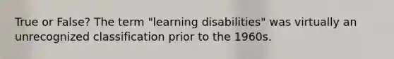 True or False? The term "learning disabilities" was virtually an unrecognized classification prior to the 1960s.