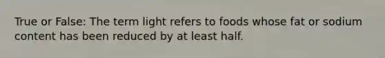 True or False: The term light refers to foods whose fat or sodium content has been reduced by at least half.