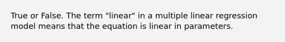 True or False. The term "linear" in a multiple linear regression model means that the equation is linear in parameters.