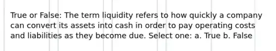 True or False: The term liquidity refers to how quickly a company can convert its assets into cash in order to pay operating costs and liabilities as they become due. Select one: a. True b. False