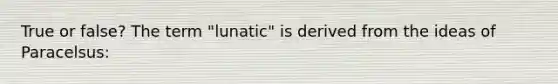 True or false? The term "lunatic" is derived from the ideas of Paracelsus: