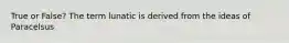 True or False? The term lunatic is derived from the ideas of Paracelsus