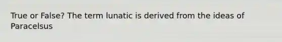 True or False? The term lunatic is derived from the ideas of Paracelsus