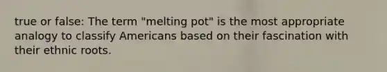 true or false: The term "melting pot" is the most appropriate analogy to classify Americans based on their fascination with their ethnic roots.