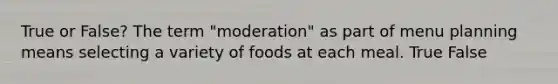 True or False? The term "moderation" as part of menu planning means selecting a variety of foods at each meal. True False