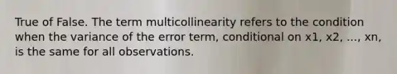 True of False. The term multicollinearity refers to the condition when the variance of the error term, conditional on x1, x2, ..., xn, is the same for all observations.