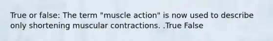 True or false: The term "muscle action" is now used to describe only shortening muscular contractions. .True False