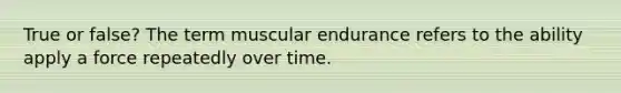 True or false? The term muscular endurance refers to the ability apply a force repeatedly over time.