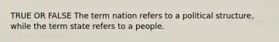 TRUE OR FALSE The term nation refers to a political structure, while the term state refers to a people.