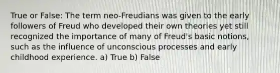 True or False: The term neo-Freudians was given to the early followers of Freud who developed their own theories yet still recognized the importance of many of Freud's basic notions, such as the influence of unconscious processes and early childhood experience. a) True b) False