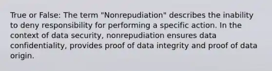 True or False: The term "Nonrepudiation" describes the inability to deny responsibility for performing a specific action. In the context of data security, nonrepudiation ensures data confidentiality, provides proof of data integrity and proof of data origin.