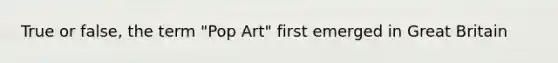 True or false, the term "Pop Art" first emerged in Great Britain