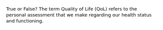 True or False? The term Quality of Life (QoL) refers to the personal assessment that we make regarding our health status and functioning.