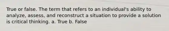 True or false. The term that refers to an individual's ability to analyze, assess, and reconstruct a situation to provide a solution is critical thinking. a. True b. False