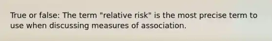 True or false: The term "relative risk" is the most precise term to use when discussing measures of association.