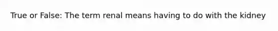 True or False: The term renal means having to do with the kidney