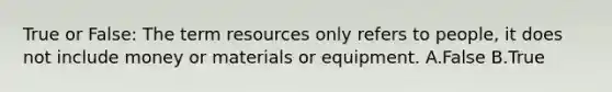 True or False: The term resources only refers to people, it does not include money or materials or equipment. A.False B.True