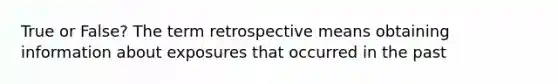 True or False? The term retrospective means obtaining information about exposures that occurred in the past