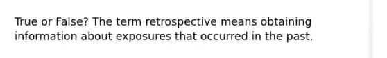 True or False? The term retrospective means obtaining information about exposures that occurred in the past.