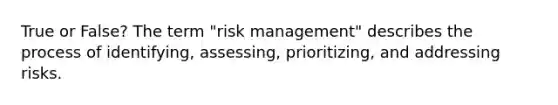 True or False? The term "risk management" describes the process of identifying, assessing, prioritizing, and addressing risks.