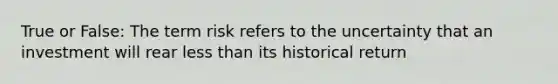 True or False: The term risk refers to the uncertainty that an investment will rear less than its historical return