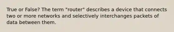 True or False? The term "router" describes a device that connects two or more networks and selectively interchanges packets of data between them.