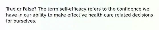 True or False? The term self-efficacy refers to the confidence we have in our ability to make effective health care related decisions for ourselves.